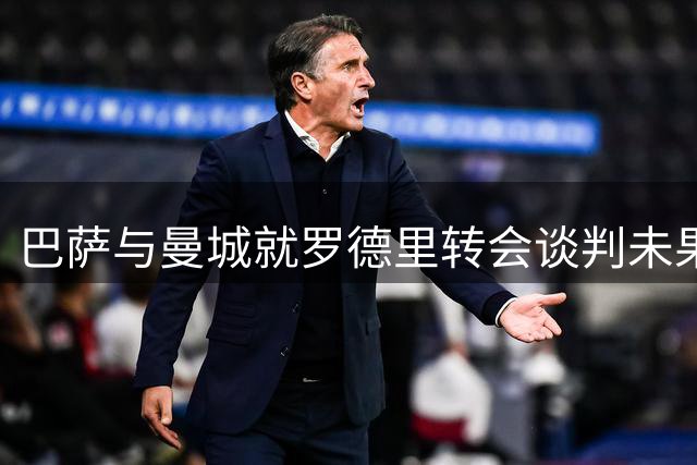巴萨与曼城就罗德里转会谈判未果 西班牙国脚将暂返曼城