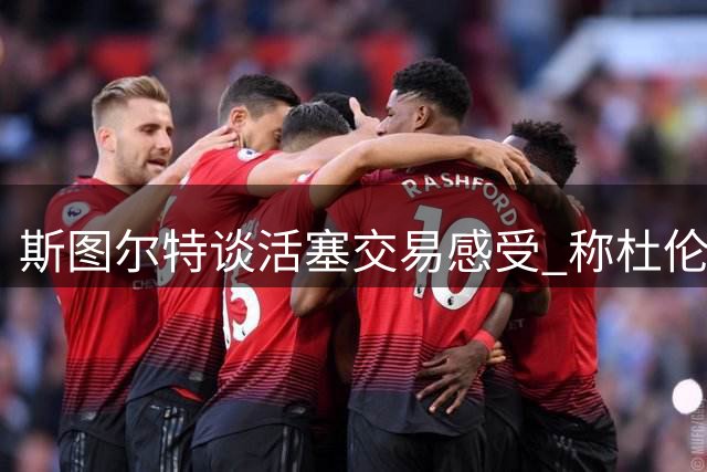 斯图尔特谈活塞交易感受 称杜伦应获顶薪续约