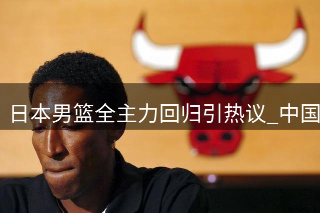 日本男篮全主力回归引热议 中国男篮晋级之路暗藏玄机