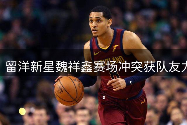 留洋新星魏祥鑫赛场冲突获队友力挺