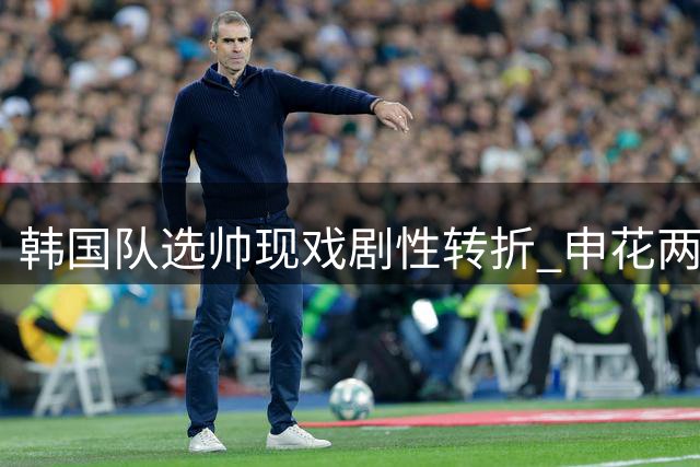 韩国队选帅现戏剧性转折 申花两位前主帅或将正面对决