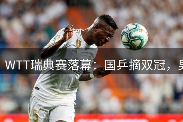 WTT瑞典赛落幕：国乒摘双冠，男单无缘八强